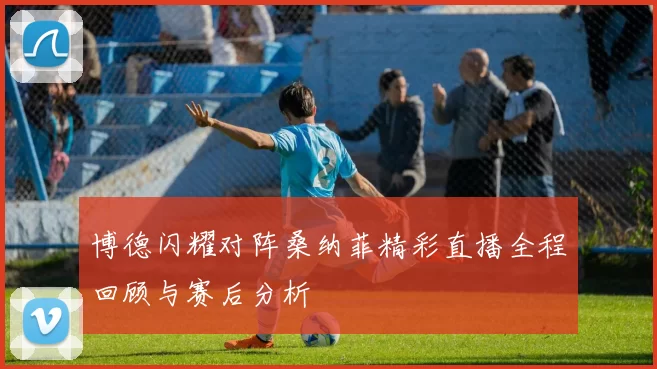 博德闪耀对阵桑纳菲精彩直播全程回顾与赛后分析