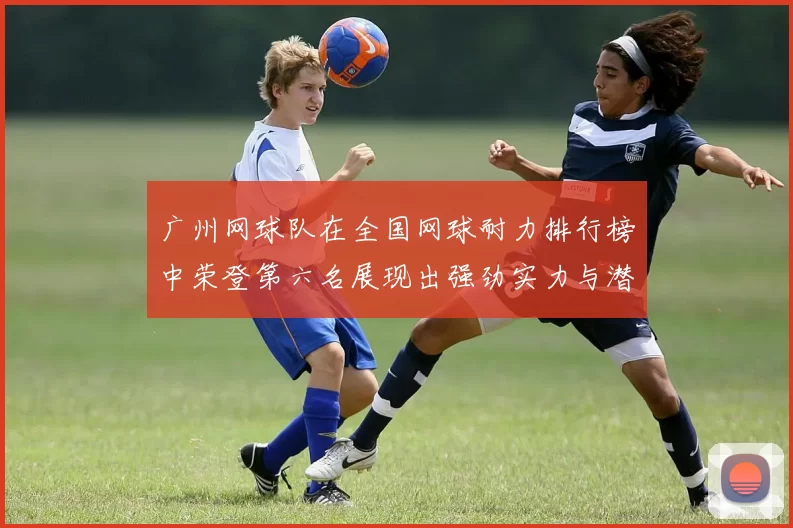 广州网球队在全国网球耐力排行榜中荣登第六名展现出强劲实力与潜力