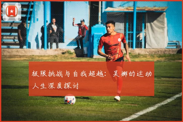极限挑战与自我超越：吴娜的运动人生深度探讨