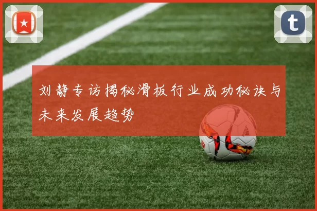 刘静专访揭秘滑板行业成功秘诀与未来发展趋势