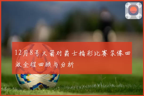 12月8号火箭对爵士精彩比赛录像回放全程回顾与分析