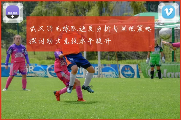 武汉羽毛球队速度分析与训练策略探讨助力竞技水平提升