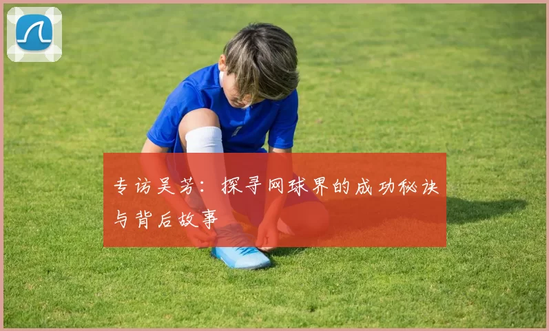 专访吴芳：探寻网球界的成功秘诀与背后故事