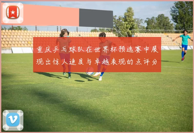 重庆乒乓球队在世界杯预选赛中展现出惊人速度与卓越表现的点评分析