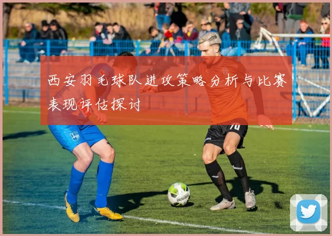 西安羽毛球队进攻策略分析与比赛表现评估探讨