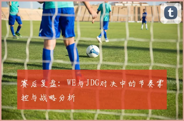 赛后复盘：WE与JDG对决中的节奏掌控与战略分析