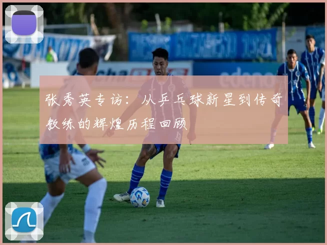 张秀英专访：从乒乓球新星到传奇教练的辉煌历程回顾