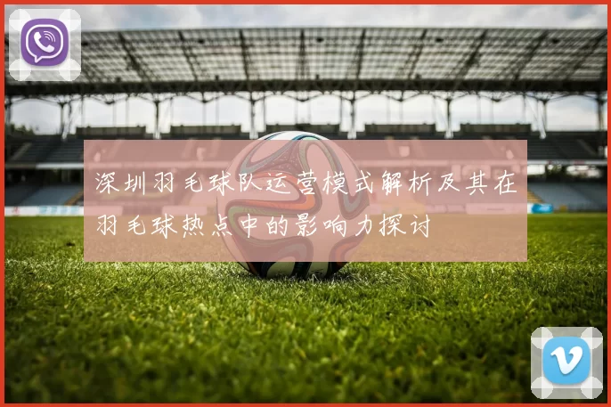 深圳羽毛球队运营模式解析及其在羽毛球热点中的影响力探讨