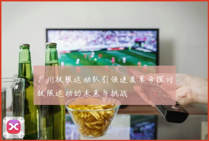 广州极限运动队引领速度革命探讨极限运动的未来与挑战